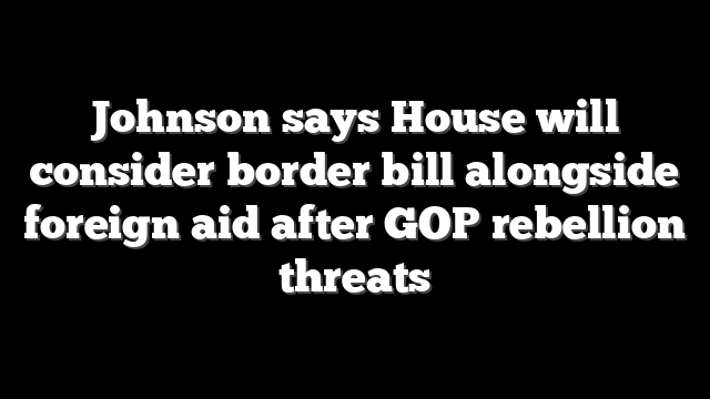 Johnson says House will consider border bill alongside foreign aid after GOP rebellion threats