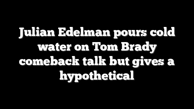 Julian Edelman pours cold water on Tom Brady comeback talk but gives a hypothetical