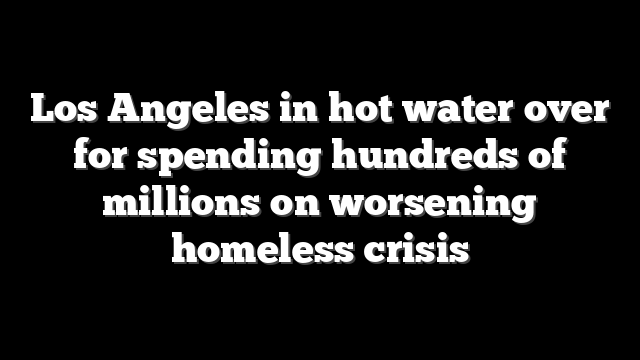 Los Angeles in hot water over for spending hundreds of millions on worsening homeless crisis