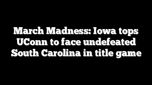 March Madness: Iowa tops UConn to face undefeated South Carolina in title game