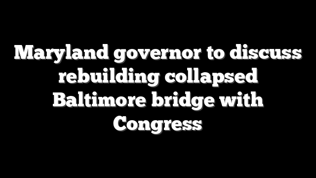 Maryland governor to discuss rebuilding collapsed Baltimore bridge with Congress
