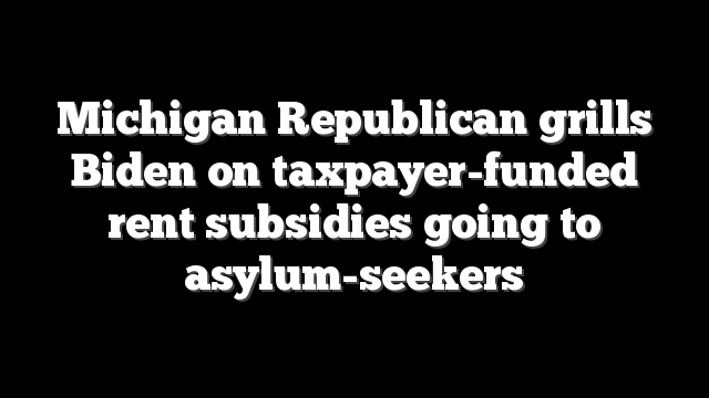 Michigan Republican grills Biden on taxpayer-funded rent subsidies going to asylum-seekers