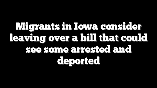 Migrants in Iowa consider leaving over a bill that could see some arrested and deported