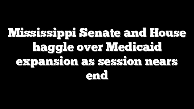 Mississippi Senate and House haggle over Medicaid expansion as session nears end