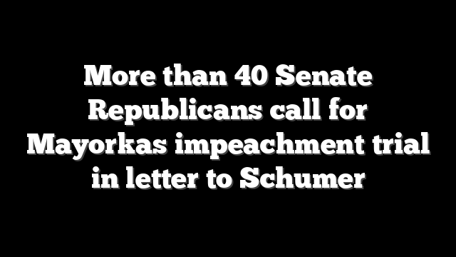 More than 40 Senate Republicans call for Mayorkas impeachment trial in letter to Schumer
