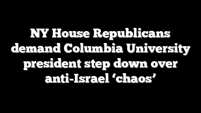 NY House Republicans demand Columbia University president step down over anti-Israel ‘chaos’