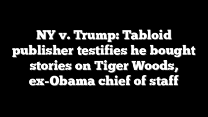 NY v. Trump: Tabloid publisher testifies he bought stories on Tiger Woods, ex-Obama chief of staff