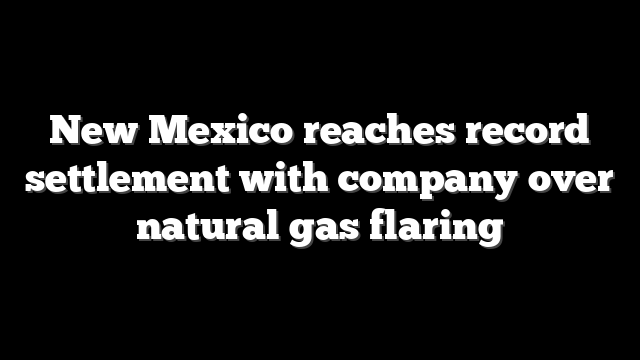 New Mexico reaches record settlement with company over natural gas flaring