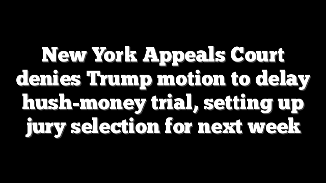 New York Appeals Court denies Trump motion to delay hush-money trial, setting up jury selection for next week