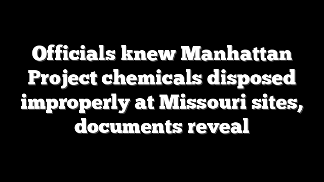 Officials knew Manhattan Project chemicals disposed improperly at Missouri sites, documents reveal