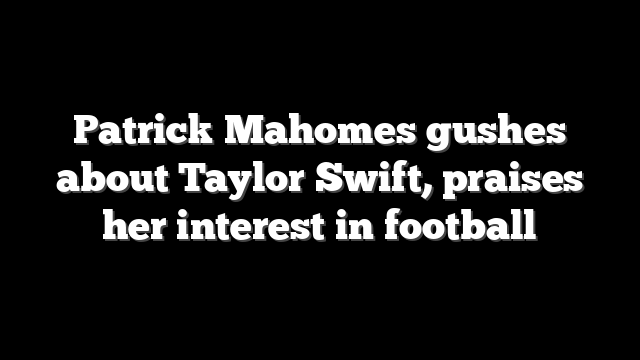 Patrick Mahomes gushes about Taylor Swift, praises her interest in football