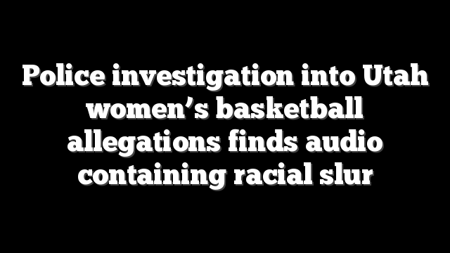 Police investigation into Utah women’s basketball allegations finds audio containing racial slur