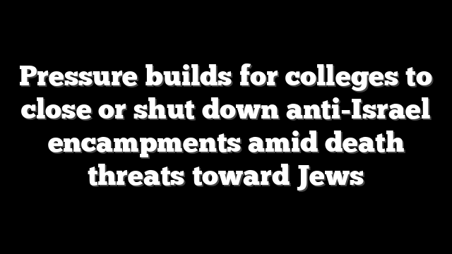 Pressure builds for colleges to close or shut down anti-Israel encampments amid death threats toward Jews