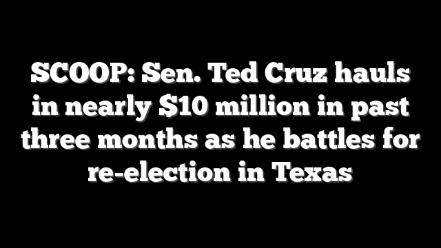 SCOOP: Sen. Ted Cruz hauls in nearly $10 million in past three months as he battles for re-election in Texas