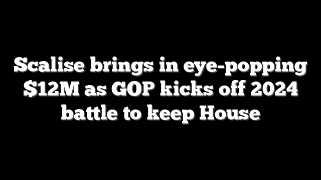 Scalise brings in eye-popping $12M as GOP kicks off 2024 battle to keep House