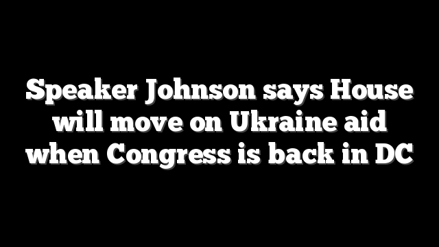 Speaker Johnson says House will move on Ukraine aid when Congress is back in DC
