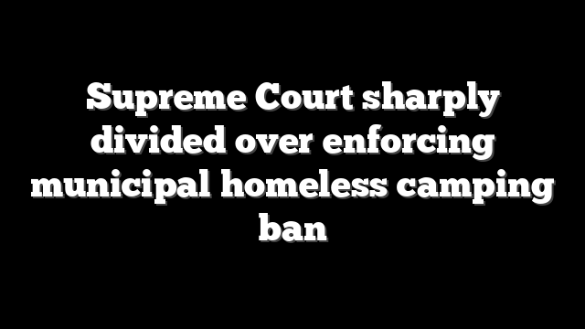Supreme Court sharply divided over enforcing municipal homeless camping ban