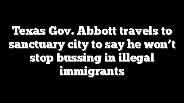 Texas Gov. Abbott travels to sanctuary city to say he won’t stop bussing in illegal immigrants