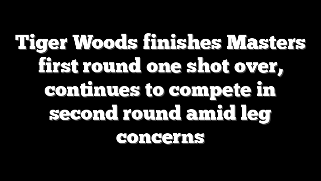 Tiger Woods finishes Masters first round one shot over, continues to compete in second round amid leg concerns
