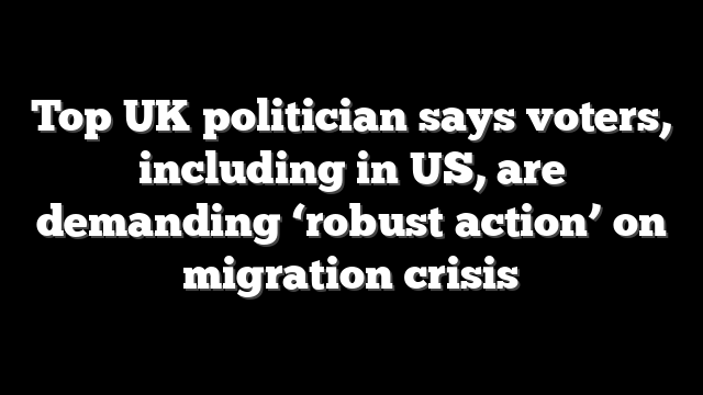 Top UK politician says voters, including in US, are demanding ‘robust action’ on migration crisis