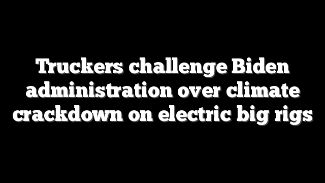 Truckers challenge Biden administration over climate crackdown on electric big rigs
