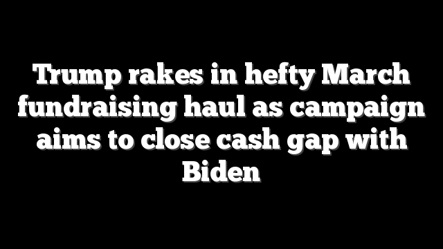 Trump rakes in hefty March fundraising haul as campaign aims to close cash gap with Biden