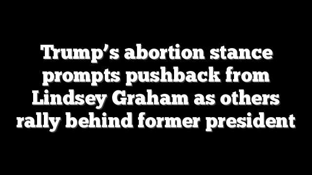 Trump’s abortion stance prompts pushback from Lindsey Graham as others rally behind former president