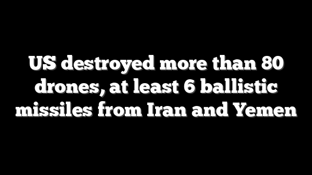 US destroyed more than 80 drones, at least 6 ballistic missiles from Iran and Yemen