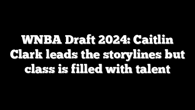 WNBA Draft 2024: Caitlin Clark leads the storylines but class is filled with talent