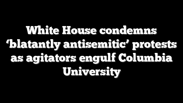 White House condemns ‘blatantly antisemitic’ protests as agitators engulf Columbia University