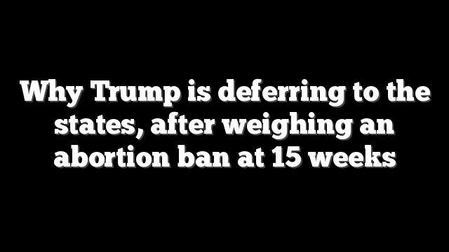Why Trump is deferring to the states, after weighing an abortion ban at 15 weeks