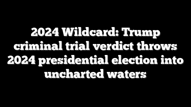 2024 Wildcard: Trump criminal trial verdict throws 2024 presidential election into uncharted waters