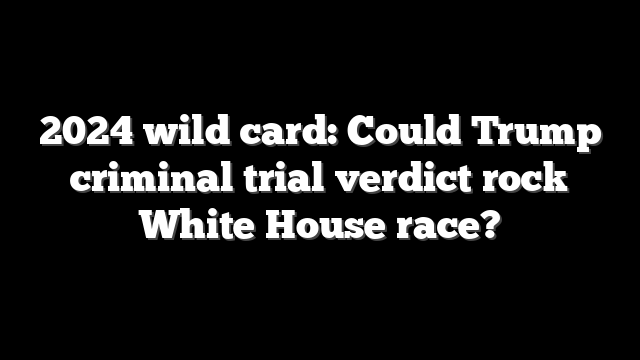 2024 wild card: Could Trump criminal trial verdict rock White House race?