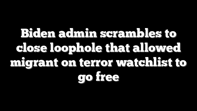 Biden admin scrambles to close loophole that allowed migrant on terror watchlist to go free