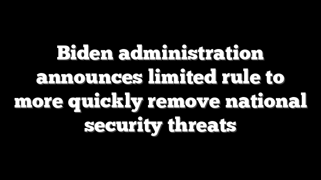 Biden administration announces limited rule to more quickly remove national security threats