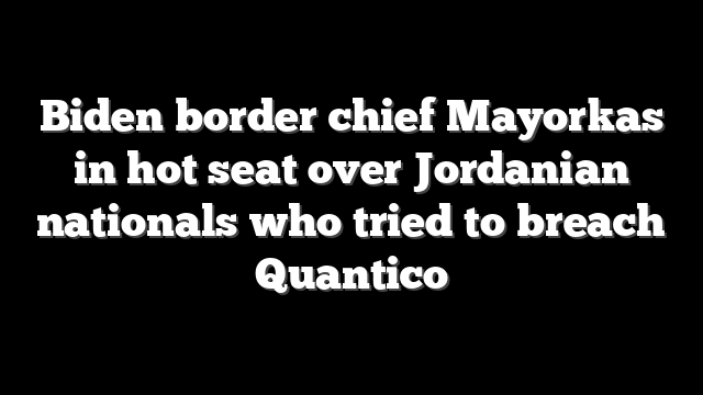 Biden border chief Mayorkas in hot seat over Jordanian nationals who tried to breach Quantico