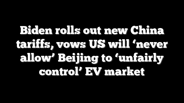 Biden rolls out new China tariffs, vows US will ‘never allow’ Beijing to ‘unfairly control’ EV market