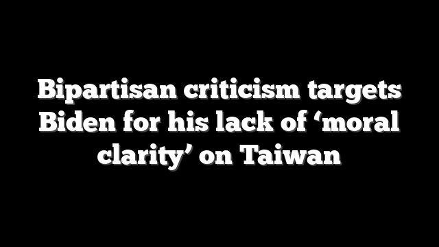 Bipartisan criticism targets Biden for his lack of ‘moral clarity’ on Taiwan