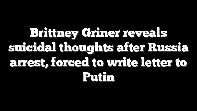 Brittney Griner reveals suicidal thoughts after Russia arrest, forced to write letter to Putin