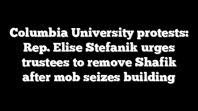 Columbia University protests: Rep. Elise Stefanik urges trustees to remove Shafik after mob seizes building