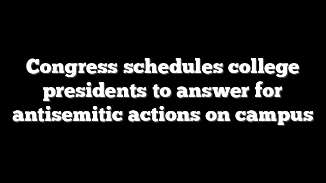 Congress schedules college presidents to answer for antisemitic actions on campus