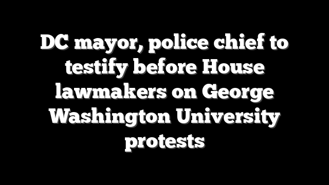 DC mayor, police chief to testify before House lawmakers on George Washington University protests