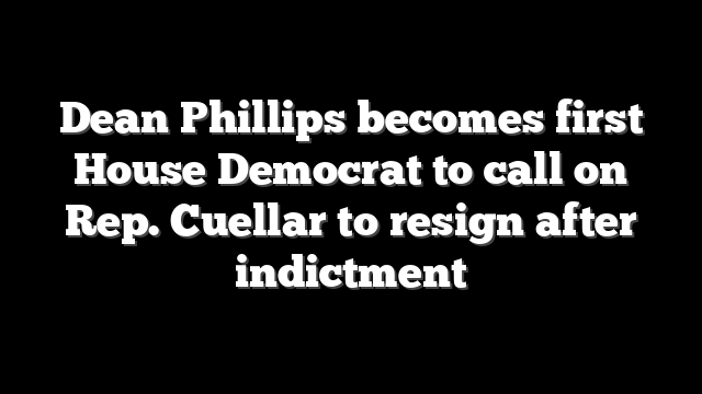Dean Phillips becomes first House Democrat to call on Rep. Cuellar to resign after indictment
