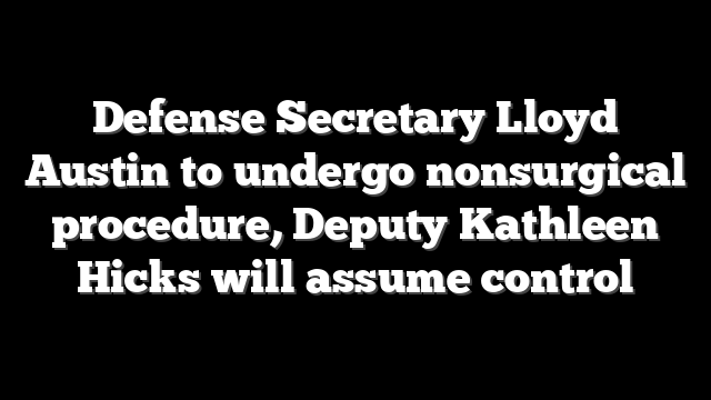 Defense Secretary Lloyd Austin to undergo nonsurgical procedure, Deputy Kathleen Hicks will assume control