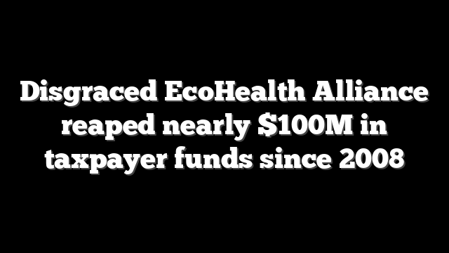 Disgraced EcoHealth Alliance reaped nearly $100M in taxpayer funds since 2008