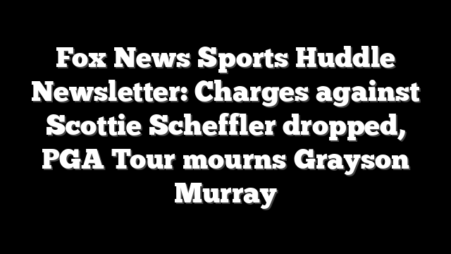 Fox News Sports Huddle Newsletter: Charges against Scottie Scheffler dropped, PGA Tour mourns Grayson Murray