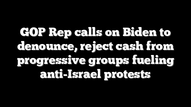 GOP Rep calls on Biden to denounce, reject cash from progressive groups fueling anti-Israel protests