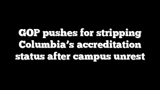 GOP pushes for stripping Columbia’s accreditation status after campus unrest