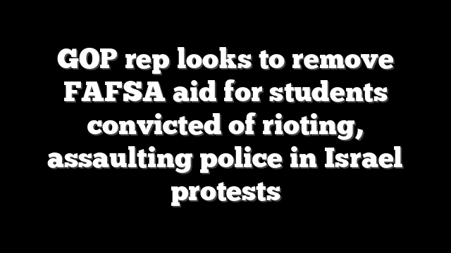 GOP rep looks to remove FAFSA aid for students convicted of rioting, assaulting police in Israel protests