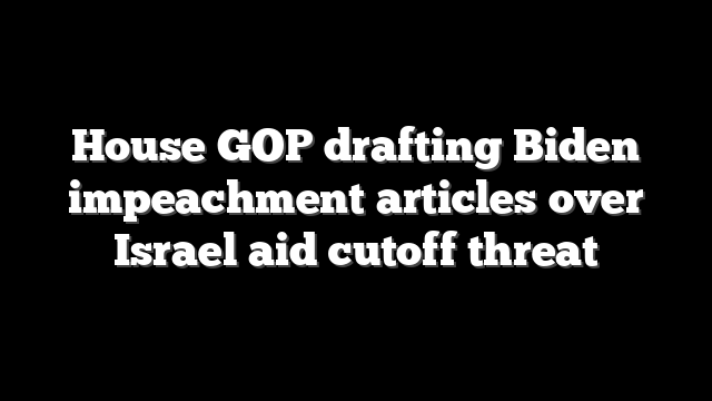 House GOP drafting Biden impeachment articles over Israel aid cutoff threat